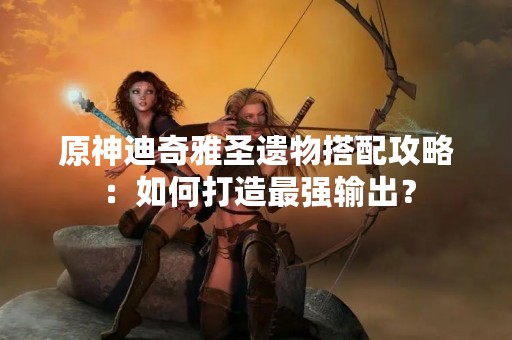 原神迪奇雅圣遗物搭配攻略：如何打造最强输出？