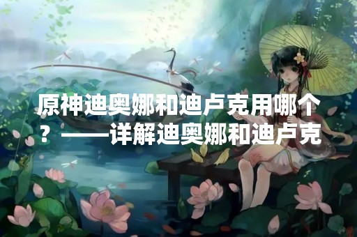 原神迪奥娜和迪卢克用哪个？——详解迪奥娜和迪卢克的优缺点