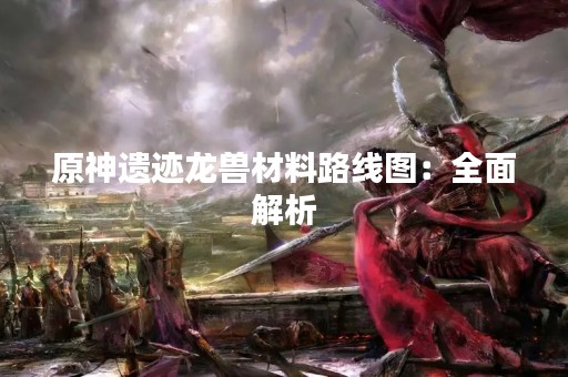 原神遗迹龙兽材料路线图：全面解析