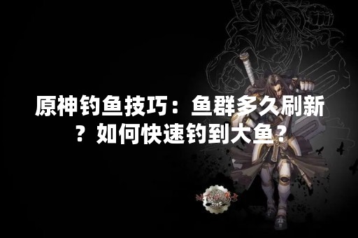 原神钓鱼技巧：鱼群多久刷新？如何快速钓到大鱼？
