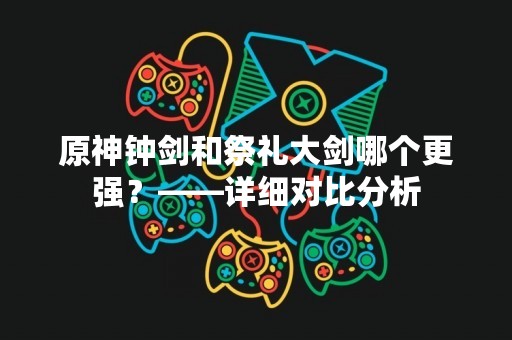原神钟剑和祭礼大剑哪个更强？——详细对比分析