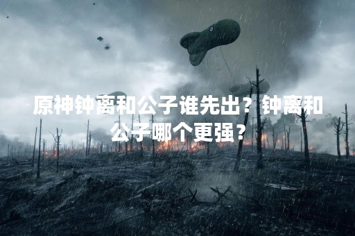 原神钟离和公子谁先出？钟离和公子哪个更强？