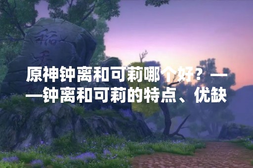 原神钟离和可莉哪个好？——钟离和可莉的特点、优缺点分析