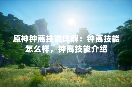 原神钟离技能详解：钟离技能怎么样，钟离技能介绍