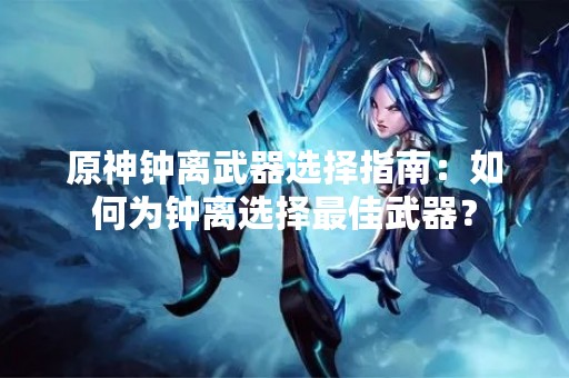 原神钟离武器选择指南：如何为钟离选择最佳武器？