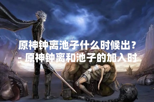 原神钟离池子什么时候出？- 原神钟离和池子的加入时间