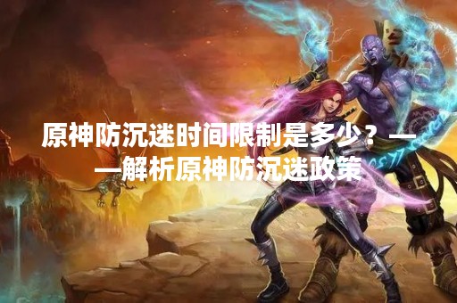 原神防沉迷时间限制是多少？——解析原神防沉迷政策