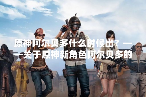 原神阿尔贝多什么时候出？——关于原神新角色阿尔贝多的消息