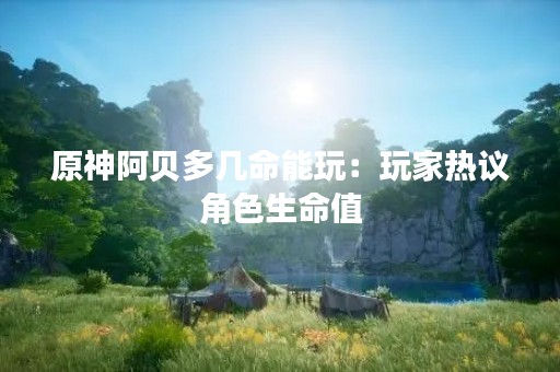 原神阿贝多几命能玩：玩家热议角色生命值