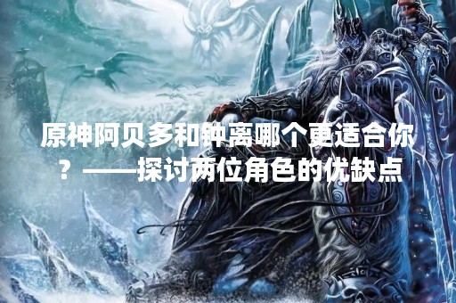原神阿贝多和钟离哪个更适合你？——探讨两位角色的优缺点