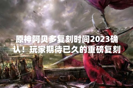 原神阿贝多复刻时间2023确认！玩家期待已久的重磅复刻终于来临！