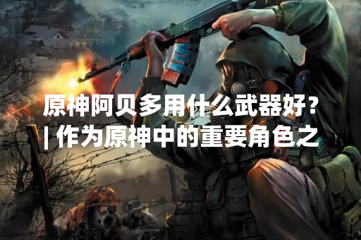 原神阿贝多用什么武器好？| 作为原神中的重要角色之一，阿贝多的武器选择对于游戏体验和游戏攻略都有着重要的影响。那么，阿贝多用什么武器好呢？下面就让我们来详细了解一下。