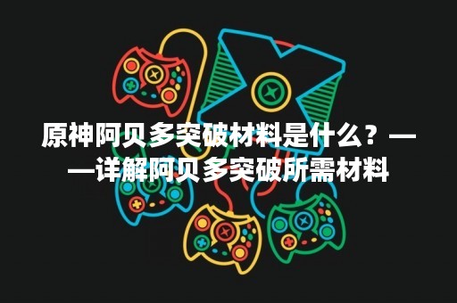 原神阿贝多突破材料是什么？——详解阿贝多突破所需材料