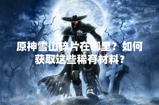 原神雪山碎片在哪里？如何获取这些稀有材料？