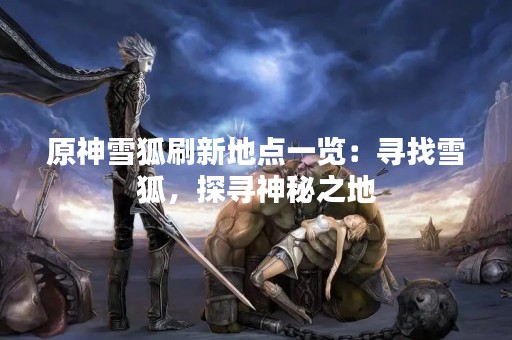 原神雪狐刷新地点一览：寻找雪狐，探寻神秘之地