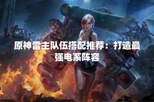 原神雷主队伍搭配推荐：打造最强电系阵容