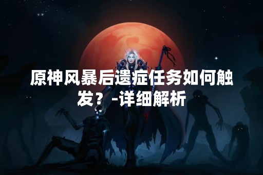 原神风暴后遗症任务如何触发？-详细解析