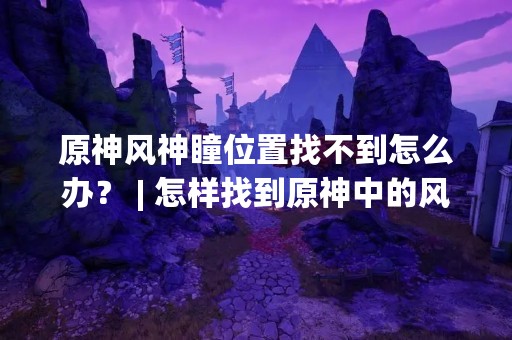 原神风神瞳位置找不到怎么办？ | 怎样找到原神中的风神瞳？