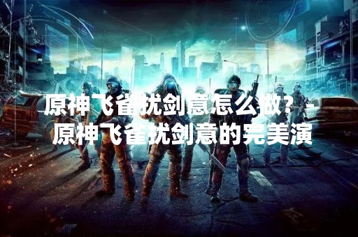 原神飞雀扰剑意怎么做？- 原神飞雀扰剑意的完美演练