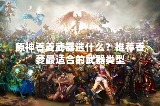 原神香菱武器选什么？推荐香菱最适合的武器类型