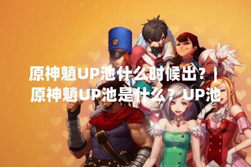 原神魈UP池什么时候出？| 原神魈UP池是什么？UP池怎么抽？UP池的种类有哪些？UP池的概率怎么算？UP池的注意事项有哪些？