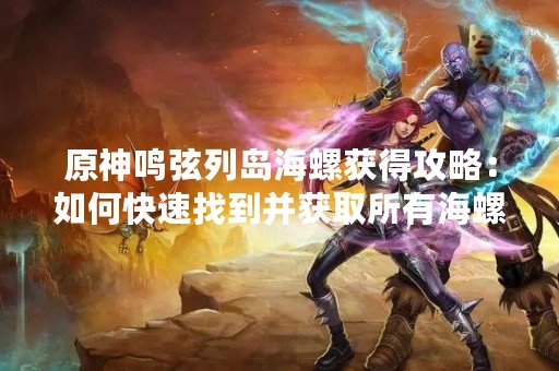 原神鸣弦列岛海螺获得攻略：如何快速找到并获取所有海螺