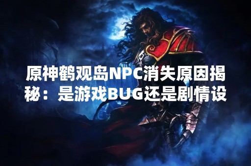 原神鹤观岛NPC消失原因揭秘：是游戏BUG还是剧情设定？
