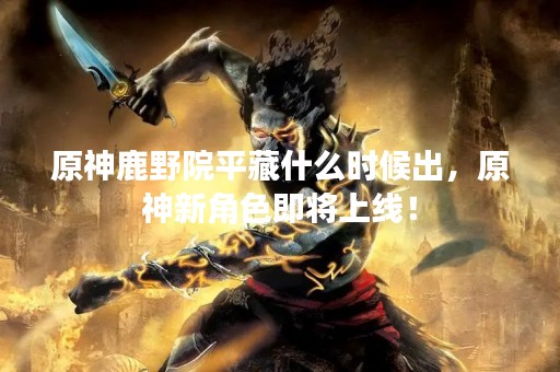 原神鹿野院平藏什么时候出，原神新角色即将上线！