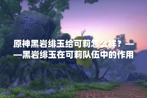 原神黑岩绯玉给可莉怎么样？——黑岩绯玉在可莉队伍中的作用