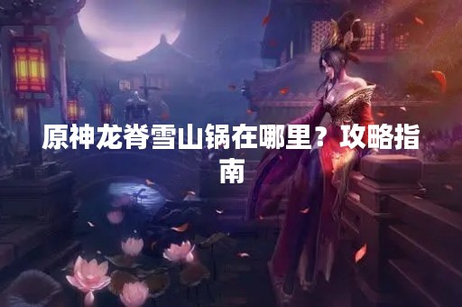原神龙脊雪山锅在哪里？攻略指南