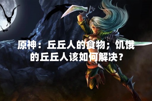 原神：丘丘人的食物；饥饿的丘丘人该如何解决？