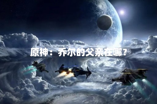 原神：乔尔的父亲在哪？