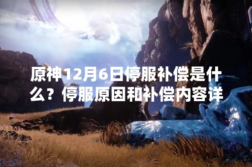 原神12月6日停服补偿是什么？停服原因和补偿内容详细解读