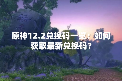 原神12.2兑换码一览：如何获取最新兑换码？