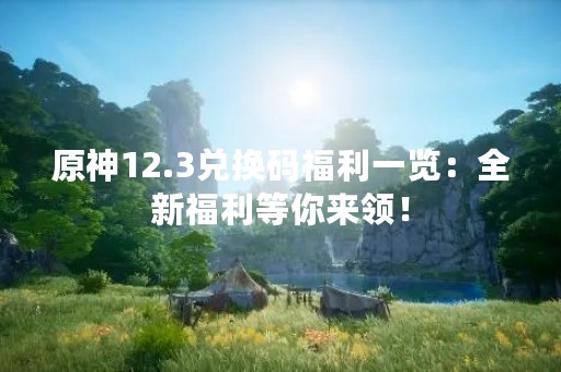 原神12.3兑换码福利一览：全新福利等你来领！