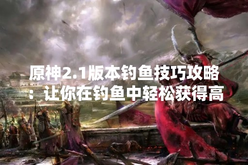 原神2.1版本钓鱼技巧攻略：让你在钓鱼中轻松获得高价值鱼类