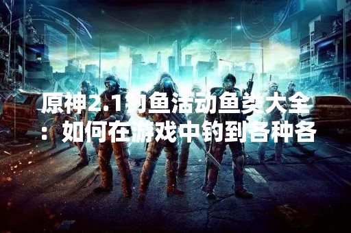 原神2.1钓鱼活动鱼类大全：如何在游戏中钓到各种各样的鱼？