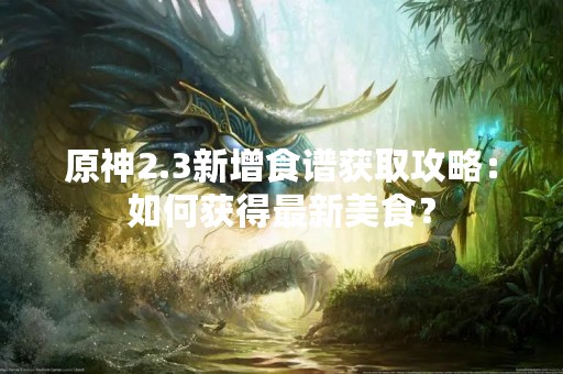 原神2.3新增食谱获取攻略：如何获得最新美食？
