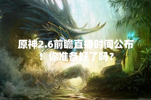 原神2.6前瞻直播时间公布！你准备好了吗？