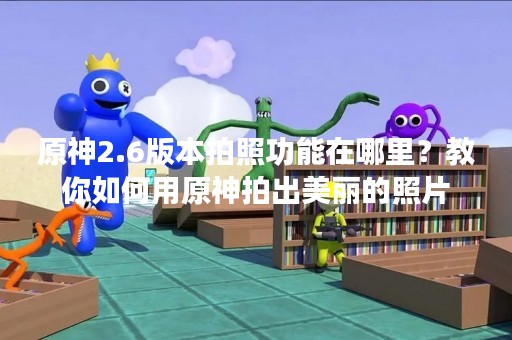 原神2.6版本拍照功能在哪里？教你如何用原神拍出美丽的照片
