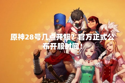原神28号几点开服？官方正式公布开服时间！