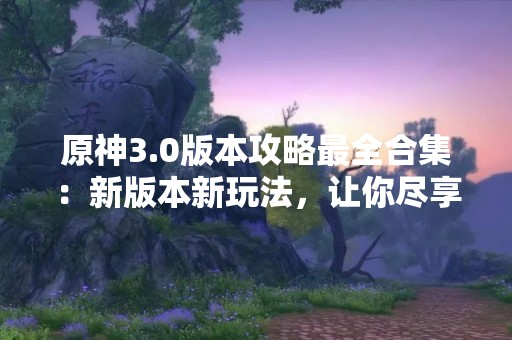 原神3.0版本攻略最全合集：新版本新玩法，让你尽享游戏乐趣！