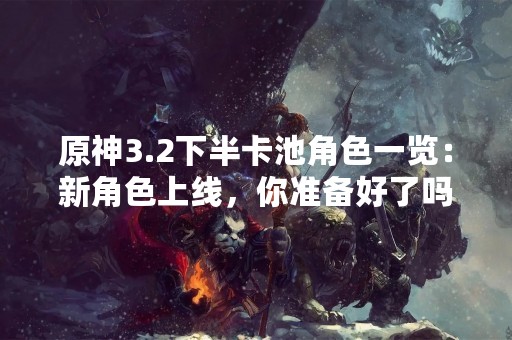 原神3.2下半卡池角色一览：新角色上线，你准备好了吗？