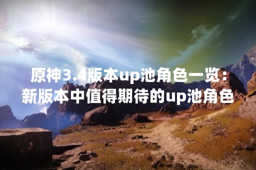 原神3.4版本up池角色一览：新版本中值得期待的up池角色！