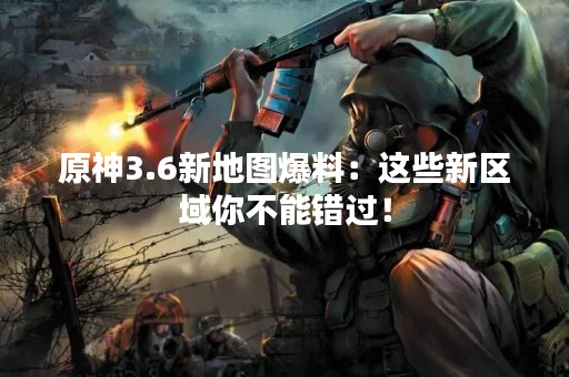 原神3.6新地图爆料：这些新区域你不能错过！