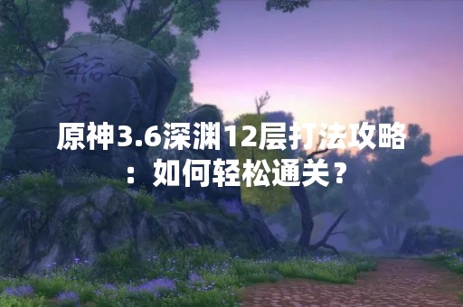 原神3.6深渊12层打法攻略：如何轻松通关？
