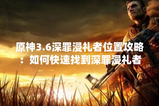 原神3.6深罪浸礼者位置攻略：如何快速找到深罪浸礼者