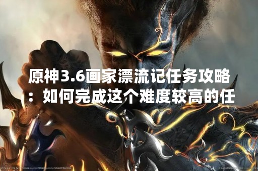 原神3.6画家漂流记任务攻略：如何完成这个难度较高的任务