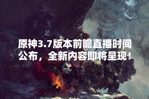 原神3.7版本前瞻直播时间公布，全新内容即将呈现！