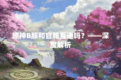 原神B服和官服互通吗？——深度解析